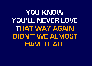 YOU KNOW
YOU'LL NEVER LOVE
THAT WAY AGAIN
DIDN'T WE ALMOST
HAVE IT ALL