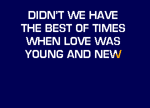 DIDMT WE HAVE
THE BEST OF TIMES
WHEN LOVE WAS
YOUNG AND NEW
