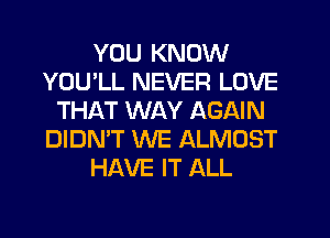 YOU KNOW
YOU'LL NEVER LOVE
THAT WAY AGAIN
DIDN'T WE ALMOST
HAVE IT ALL