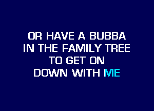 OR HAVE A BUBBA
IN THE FAMILY TREE
TO GET ON
DOWN WITH ME