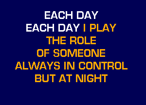 EACH DAY
EACH DAY I PLAY
THE ROLE
OF SOMEONE
ALWAYS IN CONTROL
BUT AT NIGHT