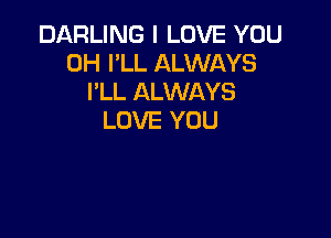 DARLING I LOVE YOU
0H I'LL ALWAYS
I'LL ALWAYS

LOVE YOU