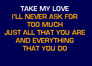 TAKE MY LOVE
I'LL NEVER ASK FOR
TOO MUCH
JUST ALL THAT YOU ARE
AND EVERYTHING
THAT YOU DO