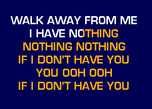 WALK AWAY FROM ME
I HAVE NOTHING
NOTHING NOTHING
IF I DON'T HAVE YOU
YOU 00H 00H
IF I DON'T HAVE YOU