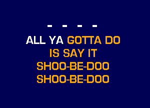 ALL YA GOTTA DU
IS SAY IT

SHOO-BE-DOD
SHOO-BE-DOO