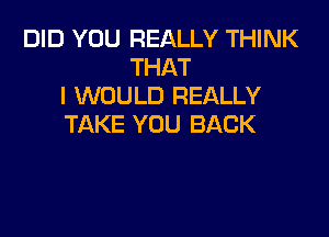 DID YOU REALLY THINK
THAT
I WOULD REALLY

TAKE YOU BACK