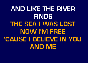 AND LIKE THE RIVER
FINDS
THE SEA I WAS LOST
NOW I'M FREE
'CAUSE I BELIEVE IN YOU
AND ME