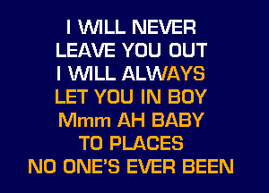 I WILL NEVER
LEAVE YOU OUT
I WLL ALWAYS
LET YOU IN BOY
Mmm AH BABY
T0 PLACES
N0 ONE'S EVER BEEN