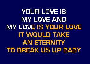 YOUR LOVE IS
MY LOVE AND
MY LOVE IS YOUR LOVE
IT WOULD TAKE
AN ETERNITY
T0 BREAK US UP BABY