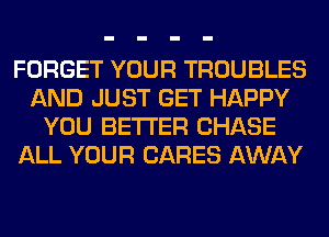 FORGET YOUR TROUBLES
AND JUST GET HAPPY
YOU BETTER CHASE
ALL YOUR CARES AWAY