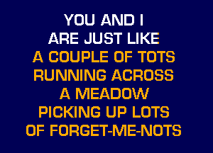 YOU AND I
ARE JUST LIKE
A COUPLE 0F TOTS
RUNNING ACROSS
A MEADOW
PICKING UP LOTS
OF FORGET-ME-NOTS