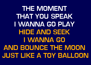 THE MOMENT
THAT YOU SPEAK
I WANNA GO PLAY
HIDE AND SEEK
I WANNA GO
AND BOUNCE THE MOON
JUST LIKE A TOY BALLOON