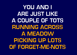 YOU AND I
ARE JUST LIKE
A COUPLE 0F TOTS
RUNNING ACROSS
A MEADOW
PICKING UP LOTS
OF FORGET-ME-NOTS
