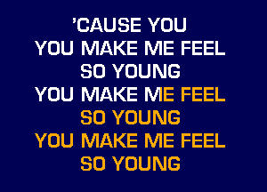 EAUSE YOU
YOU MAKE ME FEEL
SD YOUNG
YOU MAKE ME FEEL
SO YOUNG
YOU MAKE ME FEEL
SO YOUNG