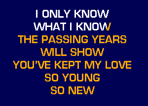 I ONLY KNOW
WHAT I KNOW
THE PASSING YEARS
WILL SHOW
YOU'VE KEPT MY LOVE
80 YOUNG
80 NEW