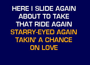 HERE I SLIDE AGAIN
ABOUT TO TAKE
THAT RIDE AGAIN
STARRY-EYED AGAIN
TAKIN' A CHANCE
0N LOVE