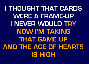 I THOUGHT THAT CARDS
WERE A FRAME-UP
I NEVER WOULD TRY
NOW I'M TAKING
THAT GAME UP
AND THE ACE OF HEARTS
IS HIGH