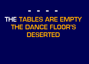THE TABLES ARE EMPTY
THE DANCE FLOOR'S
DESERTED