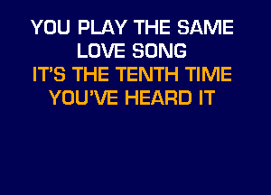 YOU PLAY THE SAME
LOVE SONG
IT'S THE TENTH TIME
YOU'VE HEARD IT