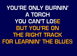 YOU'RE ONLY BURNIN'
A TORCH
YOU CAN'T LOSE
BUT YOU'RE ON
THE RIGHT TRACK
FOR LEARNIN' THE BLUES