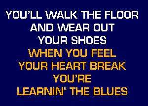 YOU'LL WALK THE FLOOR
AND WEAR OUT
YOUR SHOES
WHEN YOU FEEL
YOUR HEART BREAK
YOU'RE
LEARNIN' THE BLUES