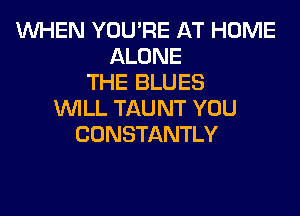 WHEN YOU'RE AT HOME
ALONE
THE BLUES
WILL TAUNT YOU
CONSTANTLY