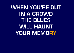 WHEN YOUPE OUT
IN A CROWD
THE BLUES
WILL HAUNT

YOUR MEMORY