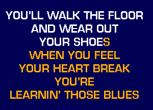 YOU'LL WALK THE FLOOR
AND WEAR OUT
YOUR SHOES
WHEN YOU FEEL
YOUR HEART BREAK
YOU'RE
LEARNIN' THOSE BLUES