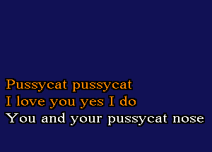 Pussycat pussycat
I love you yes I do
You and your pussycat nose