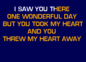 I SAW YOU THERE
ONE WONDERFUL DAY
BUT YOU TOOK MY HEART
AND YOU
THREW MY HEART AWAY