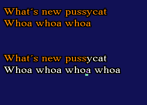 TWhat's new pussycat
XVhoa whoa whoa

XVhat's new pussycat
Whoa whoa whog Whoa
