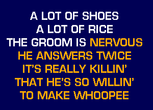 A LOT OF SHOES
A LOT OF RICE
THE GROOM IS NERVOUS
HE ANSWERS TWICE
ITS REALLY KILLIN'
THAT HE'S SO VVILLIN'
TO MAKE VVHOOPEE