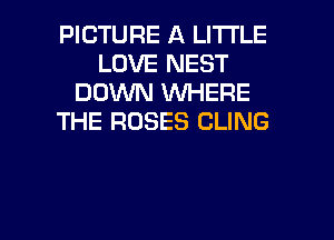PICTURE A LITTLE
LOVE NEST
DOWN WHERE
THE ROSES CLING

g
