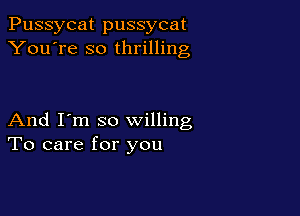 Pussycat pussycat
You're so thrilling

And I'm so willing
To care for you