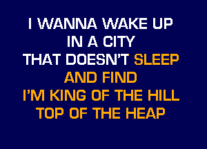 I WANNA WAKE UP
IN A CITY
THAT DOESMT SLEEP
AND FIND
I'M KING OF THE HILL
TOP OF THE HEAP