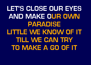 LET'S CLOSE OUR EYES
AND MAKE OUR OWN
PARADISE
LITI'LE WE KNOW OF IT
TILL WE CAN TRY
TO MAKE A GO OF IT