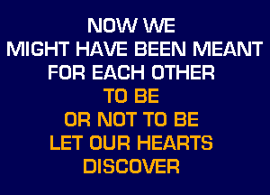 NOW WE
MIGHT HAVE BEEN MEANT
FOR EACH OTHER
TO BE
OR NOT TO BE
LET OUR HEARTS
DISCOVER