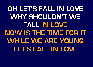 0H LET'S FALL IN LOVE
WHY SHOULDN'T WE
FALL IN LOVE
NOW IS THE TIME FOR IT
WHILE WE ARE YOUNG
LET'S FALL IN LOVE