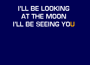I'LL BE LOOKING
AT THE MOON
I'LL BE SEEING YOU