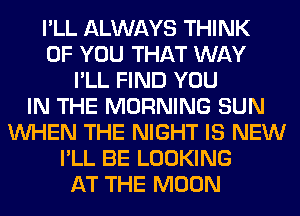 I'LL ALWAYS THINK
OF YOU THAT WAY
I'LL FIND YOU
IN THE MORNING SUN
WHEN THE NIGHT IS NEW
I'LL BE LOOKING
AT THE MOON