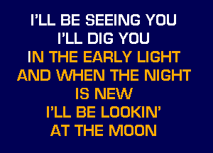 I'LL BE SEEING YOU
I'LL DIG YOU
IN THE EARLY LIGHT
AND WHEN THE NIGHT
IS NEW
I'LL BE LOOKIN'
AT THE MOON