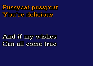 Pussycat pussycat
You're delicious

And if my wishes
Can all come true