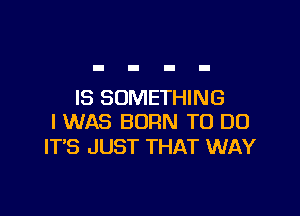 IS SOMETHING

I WAS BORN TO DO
ITS JUST THAT WAY