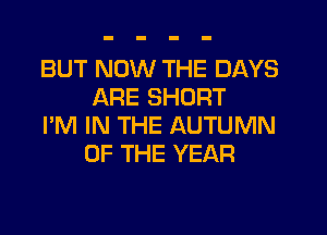BUT NOW THE DAYS
ARE SHORT

I'M IN THE AUTUMN
OF THE YEAR