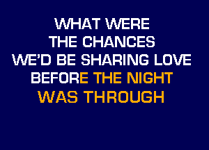 WHAT WERE
THE CHANCES
WE'D BE SHARING LOVE
BEFORE THE NIGHT

WAS THROUGH