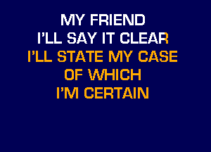 MY FRIEND
I'LL SAY IT CLEAR
I'LL STATE MY CASE
OF WHICH

I'M CERTAIN