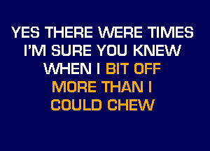 YES THERE WERE TIMES
I'M SURE YOU KNEW
WHEN I BIT OFF
MORE THAN I
COULD CHEW