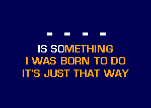 IS SOMETHING

I WAS BORN TO DO
ITS JUST THAT WAY