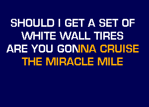 SHOULD I GET A SET OF
WHITE WALL TIRES
ARE YOU GONNA CRUISE
THE MIRACLE MILE