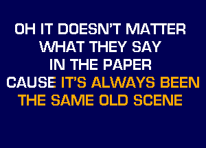 0H IT DOESN'T MATTER
WHAT THEY SAY
IN THE PAPER
CAUSE ITS ALWAYS BEEN
THE SAME OLD SCENE